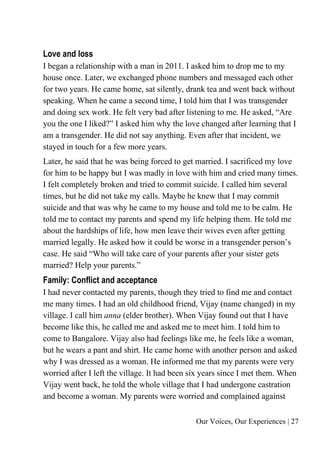 Our Voices, Our Experiences | 27
Love and loss
I began a relationship with a man in 2011. I asked him to drop me to my
house once. Later, we exchanged phone numbers and messaged each other
for two years. He came home, sat silently, drank tea and went back without
speaking. When he came a second time, I told him that I was transgender
and doing sex work. He felt very bad after listening to me. He asked, “Are
you the one I liked?” I asked him why the love changed after learning that I
am a transgender. He did not say anything. Even after that incident, we
stayed in touch for a few more years.
Later, he said that he was being forced to get married. I sacrificed my love
for him to be happy but I was madly in love with him and cried many times.
I felt completely broken and tried to commit suicide. I called him several
times, but he did not take my calls. Maybe he knew that I may commit
suicide and that was why he came to my house and told me to be calm. He
told me to contact my parents and spend my life helping them. He told me
about the hardships of life, how men leave their wives even after getting
married legally. He asked how it could be worse in a transgender person’s
case. He said “Who will take care of your parents after your sister gets
married? Help your parents.”
Family: Conflict and acceptance
I had never contacted my parents, though they tried to find me and contact
me many times. I had an old childhood friend, Vijay (name changed) in my
village. I call him anna (elder brother). When Vijay found out that I have
become like this, he called me and asked me to meet him. I told him to
come to Bangalore. Vijay also had feelings like me, he feels like a woman,
but he wears a pant and shirt. He came home with another person and asked
why I was dressed as a woman. He informed me that my parents were very
worried after I left the village. It had been six years since I met them. When
Vijay went back, he told the whole village that I had undergone castration
and become a woman. My parents were worried and complained against
 