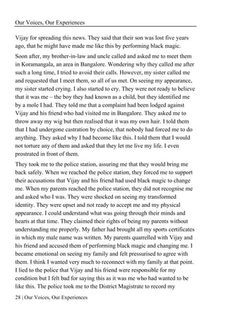 Our Voices, Our Experiences
28 | Our Voices, Our Experiences
Vijay for spreading this news. They said that their son was lost five years
ago, that he might have made me like this by performing black magic.
Soon after, my brother-in-law and uncle called and asked me to meet them
in Koramangala, an area in Bangalore. Wondering why they called me after
such a long time, I tried to avoid their calls. However, my sister called me
and requested that I meet them, so all of us met. On seeing my appearance,
my sister started crying. I also started to cry. They were not ready to believe
that it was me – the boy they had known as a child, but they identified me
by a mole I had. They told me that a complaint had been lodged against
Vijay and his friend who had visited me in Bangalore. They asked me to
throw away my wig but then realised that it was my own hair. I told them
that I had undergone castration by choice, that nobody had forced me to do
anything. They asked why I had become like this. I told them that I would
not torture any of them and asked that they let me live my life. I even
prostrated in front of them.
They took me to the police station, assuring me that they would bring me
back safely. When we reached the police station, they forced me to support
their accusations that Vijay and his friend had used black magic to change
me. When my parents reached the police station, they did not recognise me
and asked who I was. They were shocked on seeing my transformed
identity. They were upset and not ready to accept me and my physical
appearance. I could understand what was going through their minds and
hearts at that time. They claimed their rights of being my parents without
understanding me properly. My father had brought all my sports certificates
in which my male name was written. My parents quarrelled with Vijay and
his friend and accused them of performing black magic and changing me. I
became emotional on seeing my family and felt pressurised to agree with
them. I think I wanted very much to reconnect with my family at that point.
I lied to the police that Vijay and his friend were responsible for my
condition but I felt bad for saying this as it was me who had wanted to be
like this. The police took me to the District Magistrate to record my
 