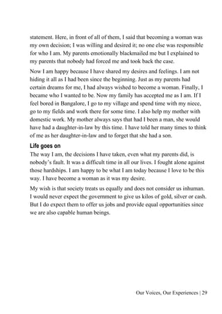 Our Voices, Our Experiences | 29
statement. Here, in front of all of them, I said that becoming a woman was
my own decision; I was willing and desired it; no one else was responsible
for who I am. My parents emotionally blackmailed me but I explained to
my parents that nobody had forced me and took back the case.
Now I am happy because I have shared my desires and feelings. I am not
hiding it all as I had been since the beginning. Just as my parents had
certain dreams for me, I had always wished to become a woman. Finally, I
became who I wanted to be. Now my family has accepted me as I am. If I
feel bored in Bangalore, I go to my village and spend time with my niece,
go to my fields and work there for some time. I also help my mother with
domestic work. My mother always says that had I been a man, she would
have had a daughter-in-law by this time. I have told her many times to think
of me as her daughter-in-law and to forget that she had a son.
Life goes on
The way I am, the decisions I have taken, even what my parents did, is
nobody’s fault. It was a difficult time in all our lives. I fought alone against
those hardships. I am happy to be what I am today because I love to be this
way. I have become a woman as it was my desire.
My wish is that society treats us equally and does not consider us inhuman.
I would never expect the government to give us kilos of gold, silver or cash.
But I do expect them to offer us jobs and provide equal opportunities since
we are also capable human beings.
 