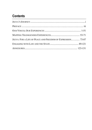 Contents
JEEVA’S JOURNEY...........................................................................................i
PREFACE ...................................................................................................... iii
OUR VOICES, OUR EXPERIENCES ............................................................ 1-51
MAPPING TRANSGENDER EXPERIENCES................................................ 53-71
JEEVA: FOR A LIFE OF PEACE AND FREEDOM OF EXPRESSION.............. 73-87
ENGAGING WITH LAW AND THE STATE............................................... 89-121
ANNEXURES....................................................................................... 123-131
 
