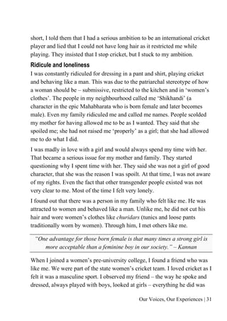 Our Voices, Our Experiences | 31
short, I told them that I had a serious ambition to be an international cricket
player and lied that I could not have long hair as it restricted me while
playing. They insisted that I stop cricket, but I stuck to my ambition.
Ridicule and loneliness
I was constantly ridiculed for dressing in a pant and shirt, playing cricket
and behaving like a man. This was due to the patriarchal stereotype of how
a woman should be – submissive, restricted to the kitchen and in ‘women’s
clothes’. The people in my neighbourhood called me ‘Shikhandi’ (a
character in the epic Mahabharata who is born female and later becomes
male). Even my family ridiculed me and called me names. People scolded
my mother for having allowed me to be as I wanted. They said that she
spoiled me; she had not raised me ‘properly’ as a girl; that she had allowed
me to do what I did.
I was madly in love with a girl and would always spend my time with her.
That became a serious issue for my mother and family. They started
questioning why I spent time with her. They said she was not a girl of good
character, that she was the reason I was spoilt. At that time, I was not aware
of my rights. Even the fact that other transgender people existed was not
very clear to me. Most of the time I felt very lonely.
I found out that there was a person in my family who felt like me. He was
attracted to women and behaved like a man. Unlike me, he did not cut his
hair and wore women’s clothes like churidars (tunics and loose pants
traditionally worn by women). Through him, I met others like me.
“One advantage for those born female is that many times a strong girl is
more acceptable than a feminine boy in our society.” – Kannan
When I joined a women’s pre-university college, I found a friend who was
like me. We were part of the state women’s cricket team. I loved cricket as I
felt it was a masculine sport. I observed my friend – the way he spoke and
dressed, always played with boys, looked at girls – everything he did was
 