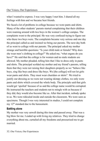 Our Voices, Our Experiences
32 | Our Voices, Our Experiences
what I wanted to express. I was very happy I met him. I shared all my
feelings with him and we became best friends.
We faced a lot of problems in college because we wore pants and shirts.
Many of the other students’ parents started complaining that their children
were roaming around with two boys in the women’s college campus. The
complaints went to the principal. He was very confused trying to figure out
who these two boys were. The complaints became very serious and one day
the principal called us and insisted we bring our parents. The next day both
of us went to college with our parents. The principal asked my mother
strange and horrible questions: “Is your child male or female? Why does
she wear men’s clothing to college?” He asked me, “what organs do you
have?” He said that the college is for women and no male students are
allowed. My mother pleaded, telling him that I like to dress only in pants
and shirts. The principal scolded my mother and my friend’s parents, telling
them that they were not raising their daughters properly as we “behave like
boys, sing like boys and dress like boys. We [the college] will not let girls
wear pants and shirts. They must wear churidars or skirts”. We tried to
justify our dressing as we were not wearing skimpy clothes, we only wore
pants and shirts which covered the whole body. The principle said that girls
would get ‘spoiled’ because of us and the college name would be corrupted.
He instructed the teachers and students not to mingle with us because if
they did, they would also become like us. After that incident, nobody spoke
to us. We were ridiculed inside and outside the classroom. We were seen as
specimens. Though I was very interested in studies, I could not complete
my 12th
standard due to the harassment.
Battling alone
My mother was very unwell during this time and passed away. That was a
big blow for me. I ended up with living my relatives. They tried to change
everything about me, curtailed all my freedoms and pressurised me to get
married.
 
