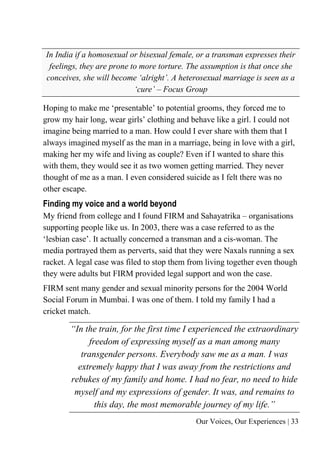 Our Voices, Our Experiences | 33
In India if a homosexual or bisexual female, or a transman expresses their
feelings, they are prone to more torture. The assumption is that once she
conceives, she will become ‘alright’. A heterosexual marriage is seen as a
‘cure’ – Focus Group
Hoping to make me ‘presentable’ to potential grooms, they forced me to
grow my hair long, wear girls’ clothing and behave like a girl. I could not
imagine being married to a man. How could I ever share with them that I
always imagined myself as the man in a marriage, being in love with a girl,
making her my wife and living as couple? Even if I wanted to share this
with them, they would see it as two women getting married. They never
thought of me as a man. I even considered suicide as I felt there was no
other escape.
Finding my voice and a world beyond
My friend from college and I found FIRM and Sahayatrika – organisations
supporting people like us. In 2003, there was a case referred to as the
‘lesbian case’. It actually concerned a transman and a cis-woman. The
media portrayed them as perverts, said that they were Naxals running a sex
racket. A legal case was filed to stop them from living together even though
they were adults but FIRM provided legal support and won the case.
FIRM sent many gender and sexual minority persons for the 2004 World
Social Forum in Mumbai. I was one of them. I told my family I had a
cricket match.
“In the train, for the first time I experienced the extraordinary
freedom of expressing myself as a man among many
transgender persons. Everybody saw me as a man. I was
extremely happy that I was away from the restrictions and
rebukes of my family and home. I had no fear, no need to hide
myself and my expressions of gender. It was, and remains to
this day, the most memorable journey of my life.”
 