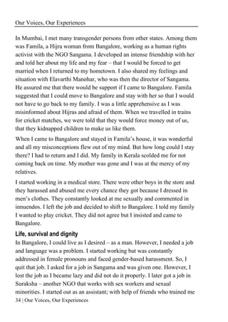 Our Voices, Our Experiences
34 | Our Voices, Our Experiences
In Mumbai, I met many transgender persons from other states. Among them
was Famila, a Hijra woman from Bangalore, working as a human rights
activist with the NGO Sangama. I developed an intense friendship with her
and told her about my life and my fear – that I would be forced to get
married when I returned to my hometown. I also shared my feelings and
situation with Elavarthi Manohar, who was then the director of Sangama.
He assured me that there would be support if I came to Bangalore. Famila
suggested that I could move to Bangalore and stay with her so that I would
not have to go back to my family. I was a little apprehensive as I was
misinformed about Hijras and afraid of them. When we travelled in trains
for cricket matches, we were told that they would force money out of us,
that they kidnapped children to make us like them.
When I came to Bangalore and stayed in Famila’s house, it was wonderful
and all my misconceptions flew out of my mind. But how long could I stay
there? I had to return and I did. My family in Kerala scolded me for not
coming back on time. My mother was gone and I was at the mercy of my
relatives.
I started working in a medical store. There were other boys in the store and
they harassed and abused me every chance they got because I dressed in
men’s clothes. They constantly looked at me sexually and commented in
innuendos. I left the job and decided to shift to Bangalore. I told my family
I wanted to play cricket. They did not agree but I insisted and came to
Bangalore.
Life, survival and dignity
In Bangalore, I could live as I desired – as a man. However, I needed a job
and language was a problem. I started working but was constantly
addressed in female pronouns and faced gender-based harassment. So, I
quit that job. I asked for a job in Sangama and was given one. However, I
lost the job as I became lazy and did not do it properly. I later got a job in
Suraksha – another NGO that works with sex workers and sexual
minorities. I started out as an assistant; with help of friends who trained me
 