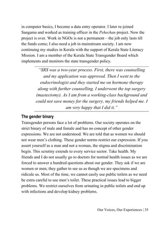 Our Voices, Our Experiences | 35
in computer basics, I become a data entry operator. I later re-joined
Sangama and worked as training officer in the Pehechan project. Now the
project is over. Work in NGOs is not a permanent – the job only lasts till
the funds come; I also need a job in mainstream society. I am now
continuing my studies in Kerala with the support of Kerala State Literacy
Mission. I am a member of the Kerala State Transgender Board which
implements and monitors the state transgender policy.
“SRS was a two-year process. First, there was counselling
and my application was approved. Then I went to the
endocrinologist and they started me on hormone therapy
along with further counselling. I underwent the top surgery
(mastectomy). As I am from a working-class background and
could not save money for the surgery, my friends helped me. I
am very happy that I did it.”
The gender binary
Transgender persons face a lot of problems. Our society operates on the
strict binary of male and female and has no concept of other gender
expressions. We are not understood. We are told that as women we should
not wear men’s clothing. These gender norms restrict our expression. If you
assert yourself as a man and not a woman, the stigma and discrimination
begin. This scrutiny extends to every service sector. Take health. My
friends and I do not usually go to doctors for normal health issues as we are
forced to answer a hundred questions about our gender. They ask if we are
women or men; they gather to see us as though we are specimens and
ridicule us. Most of the time, we cannot easily use public toilets as we need
be extra careful to use men’s toilet. These practical issues lead to bigger
problems. We restrict ourselves from urinating in public toilets and end up
with infections and develop kidney problems.
 