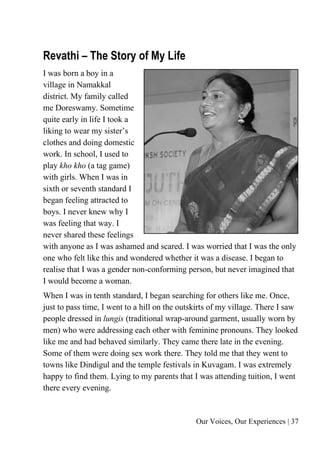 Our Voices, Our Experiences | 37
Revathi – The Story of My Life
I was born a boy in a
village in Namakkal
district. My family called
me Doreswamy. Sometime
quite early in life I took a
liking to wear my sister’s
clothes and doing domestic
work. In school, I used to
play kho kho (a tag game)
with girls. When I was in
sixth or seventh standard I
began feeling attracted to
boys. I never knew why I
was feeling that way. I
never shared these feelings
with anyone as I was ashamed and scared. I was worried that I was the only
one who felt like this and wondered whether it was a disease. I began to
realise that I was a gender non-conforming person, but never imagined that
I would become a woman.
When I was in tenth standard, I began searching for others like me. Once,
just to pass time, I went to a hill on the outskirts of my village. There I saw
people dressed in lungis (traditional wrap-around garment, usually worn by
men) who were addressing each other with feminine pronouns. They looked
like me and had behaved similarly. They came there late in the evening.
Some of them were doing sex work there. They told me that they went to
towns like Dindigul and the temple festivals in Kuvagam. I was extremely
happy to find them. Lying to my parents that I was attending tuition, I went
there every evening.
 