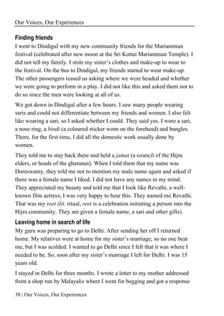 Our Voices, Our Experiences
38 | Our Voices, Our Experiences
Finding friends
I went to Dindigul with my new community friends for the Mariamman
festival (celebrated after new moon at the Sri Kottai Mariamman Temple). I
did not tell my family. I stole my sister’s clothes and make-up to wear to
the festival. On the bus to Dindigul, my friends started to wear make-up.
The other passengers teased us asking where we were headed and whether
we were going to perform in a play. I did not like this and asked them not to
do so since the men were looking at all of us.
We got down in Dindigul after a few hours. I saw many people wearing
saris and could not differentiate between my friends and women. I also felt
like wearing a sari, so I asked whether I could. They said yes. I wore a sari,
a nose ring, a bindi (a coloured sticker worn on the forehead) and bangles.
There, for the first time, I did all the domestic work usually done by
women.
They told me to stay back there and held a jamat (a council of the Hijra
elders, or heads of the gharanas). When I told them that my name was
Doreswamy, they told me not to mention my male name again and asked if
there was a female name I liked. I did not have any names in my mind.
They appreciated my beauty and told me that I look like Revathi, a well-
known film actress; I was very happy to hear this. They named me Revathi.
That was my reet (lit. ritual, reet is a celebration initiating a person into the
Hijra community. They are given a female name, a sari and other gifts).
Leaving home in search of life
My guru was preparing to go to Delhi. After sending her off I returned
home. My relatives were at home for my sister’s marriage, so no one beat
me, but I was scolded. I wanted to go Delhi since I felt that it was where I
needed to be. So, soon after my sister’s marriage I left for Delhi. I was 15
years old.
I stayed in Delhi for three months. I wrote a letter to my mother addressed
from a shop run by Malayalis where I went for begging and got a response
 