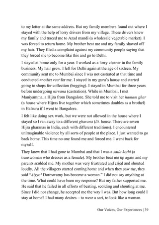 Our Voices, Our Experiences | 39
to my letter at the same address. But my family members found out where I
stayed with the help of lorry drivers from my village. These drivers knew
my family and traced me to Azad mandi (a wholesale vegetable market). I
was forced to return home. My brother beat me and my family shaved off
my hair. They filed a complaint against my community people saying that
they forced me to become like this and go to Delhi.
I stayed at home only for a year. I worked as a lorry cleaner in the family
business. My hair grew. I left for Delhi again at the age of sixteen. My
community sent me to Mumbai since I was not castrated at that time and
conducted another reet for me. I stayed in my guru’s house and started
going to shops for collection (begging). I stayed in Mumbai for three years
before undergoing nirvana (castration). While in Mumbai, I met
Maniyamma, a Hijra from Bangalore. She told me to visit her hamam ghar
(a house where Hijras live together which sometimes doubles as a brothel)
in Halsuru if I went to Bangalore.
I felt like doing sex work, but we were not allowed in the house where I
stayed so I ran away to a different gharana (lit. house. There are seven
Hijra gharanas in India, each with different traditions). I encountered
unimaginable violence by all sorts of people at the place. I just wanted to go
back home. This time no one found me and forced me. I went back for
myself.
They knew that I had gone to Mumbai and that I was a satla kothi (a
transwoman who dresses as a female). My brother beat me up again and my
parents scolded me. My mother was very frustrated and cried and shouted
loudly. All the villagers started coming home and when they saw me, they
said “Aiyyo! Doreswamy has become a woman.” I did not say anything at
the time. What could have been my response? But my father supported me.
He said that he failed in all efforts of beating, scolding and shouting at me.
Since I did not change, he accepted me the way I was. But how long could I
stay at home? I had many desires – to wear a sari, to look like a woman.
 