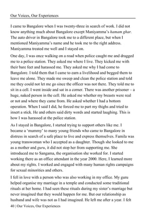 Our Voices, Our Experiences
40 | Our Voices, Our Experiences
I came to Bangalore when I was twenty-three in search of work. I did not
know anything much about Bangalore except Maniyamma’s hamam ghar.
The auto driver in Bangalore took me to a different place, but when I
mentioned Maniyamma’s name and he took me to the right address.
Maniyamma treated me well and I stayed on.
One day, I was once walking on a road when police caught me and dragged
me to a police station. They asked me where I live. They kicked me with
their bare feet and harassed me. They asked me why I had come to
Bangalore. I told them that I came to earn a livelihood and begged them to
leave me alone. They made me sweep and clean the police station and told
me they could not let me go since the officer was not there. They told me to
sit in a cell. I went inside and sat in a corner. There was another prisoner – a
huge, naked person in the cell. He asked me whether my breasts were real
or not and where they came from. He asked whether I had a bottom
operation. When I said I did, he forced me to part my thighs and tried to
insert a stick. He and others said dirty words and started laughing. This is
how I was harassed at the police station.
As I stayed in Bangalore, I started trying to support others like me. I
became a ‘mummy’ to many young friends who came to Bangalore in
distress in search of a safe place to live and express themselves. Famila was
young transwoman who I accepted as a daughter. Though she looked to me
as a mother and guru, it did not stop her from supporting me. She
introduced me to Sangama, the organisation she worked for. I started
working there as an office attendant in the year 2000. Here, I learned more
about my rights. I worked and engaged with many human rights campaigns
for sexual minorities and others.
I fell in love with a person who was also working in my office. My guru
helped organise my marriage in a temple and conducted some traditional
rituals at her home. I had seen these rituals during my sister’s marriage but
never imagined that they would happen for me. But our relationship as
husband and wife was not as I had imagined. He left me after a year. I felt
 