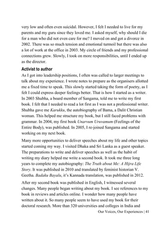 Our Voices, Our Experiences | 41
very low and often even suicidal. However, I felt I needed to live for my
parents and my guru since they loved me. I asked myself, why should I die
for a man who did not even care for me? I moved on and got a divorce in
2002. There was so much tension and emotional turmoil but there was also
a lot of work at the office in 2003. My circle of friends and my professional
connections grew. Slowly, I took on more responsibilities, until I ended up
as the director.
Activist to author
As I got into leadership positions, I often was called to larger meetings to
talk about my experience. I wrote notes to prepare as the organisers allotted
me a fixed time to speak. This slowly started taking the form of poetry, as I
felt I could express deeper feelings better. That is how I started as a writer.
In 2003 Shubha, a board member of Sangama, told me to write my first
book. I felt that I needed to read a lot first as I was not a professional writer.
Shubha gave me Karukku, the autobiography of Bama, a Dalit Christian
woman. This helped me structure my book, but I still faced problems with
grammar. In 2004, my first book Unarvum Uruvamum (Feelings of the
Entire Body), was published. In 2005, I re-joined Sangama and started
working on my next book.
Many more opportunities to deliver speeches about my life and other topics
started coming my way. I visited Dhaka and Sri Lanka as a guest speaker.
The preparations to write and deliver speeches as well as the habit of
writing my diary helped me write a second book. It took me three long
years to complete my autobiography: The Truth about Me: A Hijra Life
Story. It was published in 2010 and translated by feminist historian V.
Geetha. Badaku Bayalu, it’s Kannada translation, was published in 2012.
After my second book was published in English, I witnessed several
changes. Many people began writing about my book. I see references to my
book in reviews and articles online. I wonder how many people have
written about it. So many people seem to have used my book for their
doctoral research. More than 320 universities and colleges in India and
 