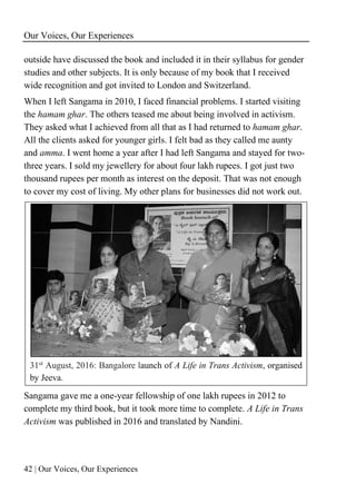 Our Voices, Our Experiences
42 | Our Voices, Our Experiences
outside have discussed the book and included it in their syllabus for gender
studies and other subjects. It is only because of my book that I received
wide recognition and got invited to London and Switzerland.
When I left Sangama in 2010, I faced financial problems. I started visiting
the hamam ghar. The others teased me about being involved in activism.
They asked what I achieved from all that as I had returned to hamam ghar.
All the clients asked for younger girls. I felt bad as they called me aunty
and amma. I went home a year after I had left Sangama and stayed for two-
three years. I sold my jewellery for about four lakh rupees. I got just two
thousand rupees per month as interest on the deposit. That was not enough
to cover my cost of living. My other plans for businesses did not work out.
31st
August, 2016: Bangalore launch of A Life in Trans Activism, organised
by Jeeva.
Sangama gave me a one-year fellowship of one lakh rupees in 2012 to
complete my third book, but it took more time to complete. A Life in Trans
Activism was published in 2016 and translated by Nandini.
 