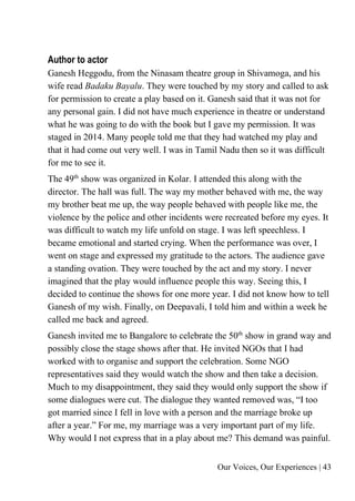 Our Voices, Our Experiences | 43
Author to actor
Ganesh Heggodu, from the Ninasam theatre group in Shivamoga, and his
wife read Badaku Bayalu. They were touched by my story and called to ask
for permission to create a play based on it. Ganesh said that it was not for
any personal gain. I did not have much experience in theatre or understand
what he was going to do with the book but I gave my permission. It was
staged in 2014. Many people told me that they had watched my play and
that it had come out very well. I was in Tamil Nadu then so it was difficult
for me to see it.
The 49th
show was organized in Kolar. I attended this along with the
director. The hall was full. The way my mother behaved with me, the way
my brother beat me up, the way people behaved with people like me, the
violence by the police and other incidents were recreated before my eyes. It
was difficult to watch my life unfold on stage. I was left speechless. I
became emotional and started crying. When the performance was over, I
went on stage and expressed my gratitude to the actors. The audience gave
a standing ovation. They were touched by the act and my story. I never
imagined that the play would influence people this way. Seeing this, I
decided to continue the shows for one more year. I did not know how to tell
Ganesh of my wish. Finally, on Deepavali, I told him and within a week he
called me back and agreed.
Ganesh invited me to Bangalore to celebrate the 50th
show in grand way and
possibly close the stage shows after that. He invited NGOs that I had
worked with to organise and support the celebration. Some NGO
representatives said they would watch the show and then take a decision.
Much to my disappointment, they said they would only support the show if
some dialogues were cut. The dialogue they wanted removed was, “I too
got married since I fell in love with a person and the marriage broke up
after a year.” For me, my marriage was a very important part of my life.
Why would I not express that in a play about me? This demand was painful.
 