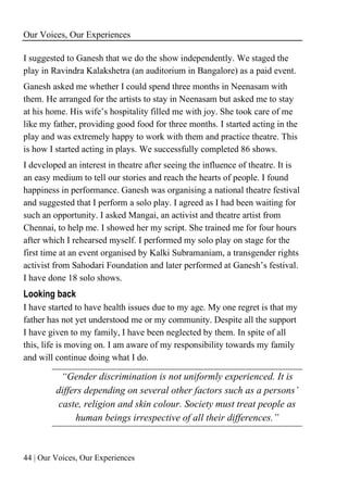 Our Voices, Our Experiences
44 | Our Voices, Our Experiences
I suggested to Ganesh that we do the show independently. We staged the
play in Ravindra Kalakshetra (an auditorium in Bangalore) as a paid event.
Ganesh asked me whether I could spend three months in Neenasam with
them. He arranged for the artists to stay in Neenasam but asked me to stay
at his home. His wife’s hospitality filled me with joy. She took care of me
like my father, providing good food for three months. I started acting in the
play and was extremely happy to work with them and practice theatre. This
is how I started acting in plays. We successfully completed 86 shows.
I developed an interest in theatre after seeing the influence of theatre. It is
an easy medium to tell our stories and reach the hearts of people. I found
happiness in performance. Ganesh was organising a national theatre festival
and suggested that I perform a solo play. I agreed as I had been waiting for
such an opportunity. I asked Mangai, an activist and theatre artist from
Chennai, to help me. I showed her my script. She trained me for four hours
after which I rehearsed myself. I performed my solo play on stage for the
first time at an event organised by Kalki Subramaniam, a transgender rights
activist from Sahodari Foundation and later performed at Ganesh’s festival.
I have done 18 solo shows.
Looking back
I have started to have health issues due to my age. My one regret is that my
father has not yet understood me or my community. Despite all the support
I have given to my family, I have been neglected by them. In spite of all
this, life is moving on. I am aware of my responsibility towards my family
and will continue doing what I do.
“Gender discrimination is not uniformly experienced. It is
differs depending on several other factors such as a persons’
caste, religion and skin colour. Society must treat people as
human beings irrespective of all their differences.”
 