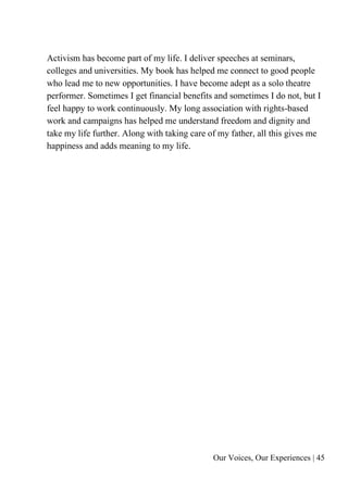 Our Voices, Our Experiences | 45
Activism has become part of my life. I deliver speeches at seminars,
colleges and universities. My book has helped me connect to good people
who lead me to new opportunities. I have become adept as a solo theatre
performer. Sometimes I get financial benefits and sometimes I do not, but I
feel happy to work continuously. My long association with rights-based
work and campaigns has helped me understand freedom and dignity and
take my life further. Along with taking care of my father, all this gives me
happiness and adds meaning to my life.
 