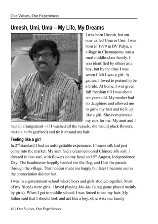 Our Voices, Our Experiences
46 | Our Voices, Our Experiences
Umesh, Umi, Uma – My Life, My Dreams
I was born Umesh, but am
now called Uma or Umi. I was
born in 1979 in BV Palya, a
village in Chennapatna into a
rural middle-class family. I
was identified by others as a
boy, but by the time I was
seven I felt I was a girl. In
games, I loved to pretend to be
a bride. At home, I was given
full freedom till I was about
ten years old. My mother had
no daughters and allowed me
to grow my hair and tie it up
like a girl. She even pierced
my ears for me. My aunt and I
had an arrangement – if I washed all the vessels, she would pluck flowers,
make a mala (garland) and tie it around my hair.
Feeling like a girl
In 2nd
standard I had an unforgettable experience. Chinese silk had just
come into the market. My aunt had a cream coloured Chinese silk sari. I
dressed in that sari, with flowers on my head on 15th
August, Independence
Day. The headmaster happily handed me the flag, and I led the parade
through the village. That honour made me happy but later I became sad as
the appreciation did not last.
I was in a government school where boys and girls studied together. Most
of my friends were girls. I loved playing kho kho (a tag game played mainly
by girls). When I got to middle school, I was forced to cut my hair. My
father said that I should look and act like a boy, otherwise our family
 