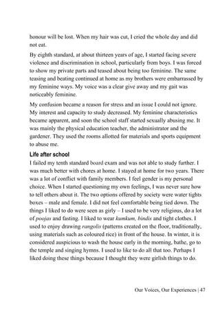 Our Voices, Our Experiences | 47
honour will be lost. When my hair was cut, I cried the whole day and did
not eat.
By eighth standard, at about thirteen years of age, I started facing severe
violence and discrimination in school, particularly from boys. I was forced
to show my private parts and teased about being too feminine. The same
teasing and beating continued at home as my brothers were embarrassed by
my feminine ways. My voice was a clear give away and my gait was
noticeably feminine.
My confusion became a reason for stress and an issue I could not ignore.
My interest and capacity to study decreased. My feminine characteristics
became apparent, and soon the school staff started sexually abusing me. It
was mainly the physical education teacher, the administrator and the
gardener. They used the rooms allotted for materials and sports equipment
to abuse me.
Life after school
I failed my tenth standard board exam and was not able to study further. I
was much better with chores at home. I stayed at home for two years. There
was a lot of conflict with family members. I feel gender is my personal
choice. When I started questioning my own feelings, I was never sure how
to tell others about it. The two options offered by society were water tights
boxes – male and female. I did not feel comfortable being tied down. The
things I liked to do were seen as girly – I used to be very religious, do a lot
of poojas and fasting. I liked to wear kumkum, bindis and tight clothes. I
used to enjoy drawing rangolis (patterns created on the floor, traditionally,
using materials such as coloured rice) in front of the house. In winter, it is
considered auspicious to wash the house early in the morning, bathe, go to
the temple and singing hymns. I used to like to do all that too. Perhaps I
liked doing these things because I thought they were girlish things to do.
 