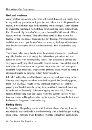 Our Voices, Our Experiences
48 | Our Voices, Our Experiences
Work and loneliness
As my mother wanted me to be more self-reliant, I moved to a nearby town
to stay with my grandmother. I got a job as a helper in a textile power-loom
factory. I worked from eight in the morning to nine at night. Later, I learnt
to operate the machine. I worked there for about three years. I started with
Rs.150 a week. By the end of three years, I earned Rs.300 a week. All the
factory workers were men. They abused me sexually. But, also at the
factory for the first time, I found another boy like me. We became friends
and that was when I got the confidence to share my feelings with someone
else. But he developed a heart problem and died. That disturbed me very
much.
There were fights in my family about the division of property. I overheard
my elder brother and wife saying that I should not get a share as I was
feminine. They even convinced my father. I felt emotionally drained and
very depressed by my life. I wanted to commit suicide. Even at that time, I
was bothered about how men might see my private parts, so I wore pants
under my lungi (traditional wrap-around garment, usually worn by men). I
attempted suicide by hanging, but my father saved me.
I decided to fight back and hold on to my property and support my mother.
She was very supportive and we were both targeted. For three long years,
from 1999 to 2002, I fought for my share and finally got it. I sold the
property and handed over the money to my mother. I lived with her, away
from the rest of the family. After securing my mother’s life, I felt my
responsibilities were over and I again wanted to commit suicide. At that
time my cousin in Bangalore called me for a pooja. That was the first time I
had come to Bangalore. I decided to stay.
Finding friends
In Bangalore, I helped my cousin with domestic chores. One day I was at
the Majestic bus stand and I noticed somebody with a feminine gait walking
close to me. That night I was disturbed. I wanted to meet him again. Every
 