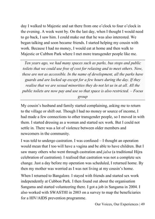 Our Voices, Our Experiences | 49
day I walked to Majestic and sat there from one o’clock to four o’clock in
the evening. A week went by. On the last day, when I thought I would need
to go back, I saw him. I could make out that he was also interested. We
began talking and soon became friends. I started helping my cousin with
work. Because I had no money, I would eat at home and then walk to
Majestic or Cubbon Park where I met more transgender people like me.
Ten years ago, we had many spaces such as parks, bus stops and public
toilets that we could use free of cost for relaxing and to meet others. Now,
these are not as accessible. In the name of development, all the parks have
guards and are locked up except for a few hours during the day. If they
realise that we are sexual minorities they do not let us in at all. All the
public toilets are now pay and use so that space is also restricted. – Focus
group
My cousin’s husband and family started complaining, asking me to return
to the village or shift out. Though I had no money or source of income, I
had made a few connections to other transgender people, so I moved in with
them. I started dressing as a woman and started sex work. But I could not
settle in. There was a lot of violence between older members and
newcomers in the community.
I was told to undergo castration. I was confused – I thought an operation
would mean that I too will have a vagina and be able to have children. But I
saw many others who went through castration and jalsa (a traditional Hijra
celebration of castration). I realised that castration was not a complete sex
change. Just a day before my operation was scheduled, I returned home. By
then my mother was worried as I was not living at my cousin’s home.
When I returned to Bangalore. I stayed with friends and started sex work
independently at Cubbon Park. I then found out about the organisation
Sangama and started volunteering there. I got a job in Sangama in 2004. I
also worked with SWASTHI in 2003 on a survey to map the beneficiaries
for a HIV/AIDS prevention programme.
 