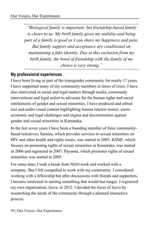 Our Voices, Our Experiences
50 | Our Voices, Our Experiences
“Biological family is important, but friendship-based family
is closer to us. My birth family gives me stability and being
part of a family is good as I can share my happiness and pain.
But family support and acceptance are conditional on
maintaining a fake identity. Due to this exclusion from my
birth family, the bond of friendship with the family of my
choice is very strong.”
My professional experiences
I have been living as part of the transgender community for nearly 17 years.
I have supported many of my community members in times of crisis. I have
also intervened in social and legal matters through media, community
interventions and legal action to advocate for the human rights and social
entitlements of gender and sexual minorities. I have produced and edited
text and audio-visual content highlighting human interest stories, socio-
economic and legal challenges and stigma and discrimination against
gender and sexual minorities in Karnataka.
In the last seven years I have been a founding member of three community-
based initiatives; Samara, which provides services to sexual minorities on
HIV and other health and rights issues, was started in 2005; KSMF, which
focuses on promoting rights of sexual minorities in Karnataka, was started
in 2006 and registered in 2007; Payanna, which promotes rights of sexual
minorities was started in 2009.
For some time, I took a break from NGO work and worked with a
company. But I felt compelled to work with my community. I considered
working with a fellowship but after discussions with friends and supporters,
I became interested in starting something that would last longer. I registered
my own organisation, Jeeva, in 2012. I decided the focus of Jeeva by
researching the needs of the community through a planned interactive
process.
 