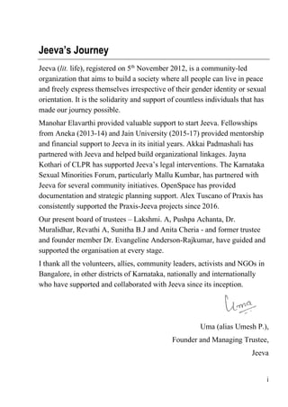i
Jeeva’s Journey
Jeeva (lit. life), registered on 5th
November 2012, is a community-led
organization that aims to build a society where all people can live in peace
and freely express themselves irrespective of their gender identity or sexual
orientation. It is the solidarity and support of countless individuals that has
made our journey possible.
Manohar Elavarthi provided valuable support to start Jeeva. Fellowships
from Aneka (2013-14) and Jain University (2015-17) provided mentorship
and financial support to Jeeva in its initial years. Akkai Padmashali has
partnered with Jeeva and helped build organizational linkages. Jayna
Kothari of CLPR has supported Jeeva’s legal interventions. The Karnataka
Sexual Minorities Forum, particularly Mallu Kumbar, has partnered with
Jeeva for several community initiatives. OpenSpace has provided
documentation and strategic planning support. Alex Tuscano of Praxis has
consistently supported the Praxis-Jeeva projects since 2016.
Our present board of trustees – Lakshmi. A, Pushpa Achanta, Dr.
Muralidhar, Revathi A, Sunitha B.J and Anita Cheria - and former trustee
and founder member Dr. Evangeline Anderson-Rajkumar, have guided and
supported the organisation at every stage.
I thank all the volunteers, allies, community leaders, activists and NGOs in
Bangalore, in other districts of Karnataka, nationally and internationally
who have supported and collaborated with Jeeva since its inception.
Uma (alias Umesh P.),
Founder and Managing Trustee,
Jeeva
 