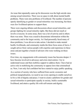Our Voices, Our Experiences | 51
An issue that repeatedly came up for discussion was the high suicide rates
among sexual minorities. There was no space to talk about mental health
problems. There were also problems of livelihood. The number of persons
openly identifying as gender or sexual minorities was increasing, but there
were few livelihood options to support them.
There were ongoing debates and discussions about sexual minorities, and
groups fighting for sexual minority rights. But these did not reach or
involve everyone. In some areas, there was a lot of activity and in others
there was none. There was a need to disseminate information within the
community and to the larger society. As I had personally faced many of
these problems, I was driven to take action. I decided to make mental
health, livelihoods, and community media the three focus areas of Jeeva. I
sought advice from various people with expertise and experience in these
areas and put together a board of advisors who were working on these
issues.
Over time, my engagements with community issues has become deeper. I
have become involved in advocacy and crisis intervention. I try to
understand issues and then mobilise support to address them. I have had an
active role in mobilising the community to oppose laws that criminalised
us. Now, I not only feel confident but have started to enjoy public speaking.
As a section of society who have suffered from social, economic and
political marginalisation, we need to use every opening to enable ourselves
to live a life of dignity and peace. I want to create a platform for gender and
sexual minorities to participate equally in society, build a sustainable
livelihood, and attain a quality life with self-esteem and dignity.
 