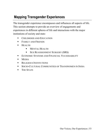 Our Voices, Our Experiences | 53
Mapping Transgender Experiences
The transgender experience encompasses and influences all aspects of life.
This section attempts to provide an overview of engagements and
experiences in different spheres of life and interactions with the major
institutions of society and state:
▪ CHILDHOOD AND EDUCATION
▪ FAMILY AND FRIENDS
▪ HEALTH
▪ MENTAL HEALTH
▪ SEX REASSIGNMENT SURGERY (SRS)
▪ ECONOMIC SYSTEMS AND FINANCIAL VULNERABILITY
▪ MEDIA
▪ RELIGIOUS INSTITUTIONS
▪ SOCIO-CULTURAL COMMUNITIES OF TRANSWOMEN IN INDIA
▪ THE STATE
 