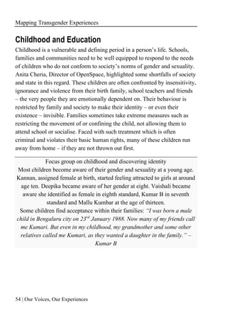 Mapping Transgender Experiences
54 | Our Voices, Our Experiences
Childhood and Education
Childhood is a vulnerable and defining period in a person’s life. Schools,
families and communities need to be well equipped to respond to the needs
of children who do not conform to society’s norms of gender and sexuality.
Anita Cheria, Director of OpenSpace, highlighted some shortfalls of society
and state in this regard. These children are often confronted by insensitivity,
ignorance and violence from their birth family, school teachers and friends
– the very people they are emotionally dependent on. Their behaviour is
restricted by family and society to make their identity – or even their
existence – invisible. Families sometimes take extreme measures such as
restricting the movement of or confining the child, not allowing them to
attend school or socialise. Faced with such treatment which is often
criminal and violates their basic human rights, many of these children run
away from home – if they are not thrown out first.
Focus group on childhood and discovering identity
Most children become aware of their gender and sexuality at a young age.
Kannan, assigned female at birth, started feeling attracted to girls at around
age ten. Deepika became aware of her gender at eight. Vaishali became
aware she identified as female in eighth standard, Kumar B in seventh
standard and Mallu Kumbar at the age of thirteen.
Some children find acceptance within their families: “I was born a male
child in Bengaluru city on 23rd
January 1988. Now many of my friends call
me Kumari. But even in my childhood, my grandmother and some other
relatives called me Kumari, as they wanted a daughter in the family.” –
Kumar B
 