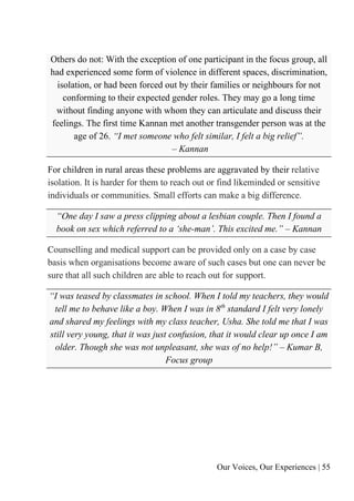 Our Voices, Our Experiences | 55
Others do not: With the exception of one participant in the focus group, all
had experienced some form of violence in different spaces, discrimination,
isolation, or had been forced out by their families or neighbours for not
conforming to their expected gender roles. They may go a long time
without finding anyone with whom they can articulate and discuss their
feelings. The first time Kannan met another transgender person was at the
age of 26. “I met someone who felt similar, I felt a big relief”.
– Kannan
For children in rural areas these problems are aggravated by their relative
isolation. It is harder for them to reach out or find likeminded or sensitive
individuals or communities. Small efforts can make a big difference.
“One day I saw a press clipping about a lesbian couple. Then I found a
book on sex which referred to a ‘she-man’. This excited me.” – Kannan
Counselling and medical support can be provided only on a case by case
basis when organisations become aware of such cases but one can never be
sure that all such children are able to reach out for support.
“I was teased by classmates in school. When I told my teachers, they would
tell me to behave like a boy. When I was in 8th
standard I felt very lonely
and shared my feelings with my class teacher, Usha. She told me that I was
still very young, that it was just confusion, that it would clear up once I am
older. Though she was not unpleasant, she was of no help!” – Kumar B,
Focus group
 