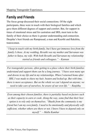 Mapping Transgender Experiences
56 | Our Voices, Our Experiences
Family and Friends
The focus group discussed their social connections. Of the eight
participants, three were in touch with their biological families and which
gave them different degrees of support and comfort. But, for support in
times of emotional stress and for castration and SRS, most turn to the
family of their choice as there is greater understanding and connection.
Deepika’s best friends are Ramprasad, a man and Keerthi and Rakshita,
transwomen.
“I keep in touch with my birth family, but I have got immense love from the
family I chose. At my wedding, Revathi was my mother and Sarvanan was
father to Satya, my wife. With both Revathi and Sarvanan my relationship
started as friends and colleagues.” – Kannan
For transgender persons, often getting to a place where their birth families
understand and support them can be a long journey. “I have seen many ups
and downs in my life and in my relationships. When I returned home after
SRS, I was made to shave my hair, beaten and locked up. But with time,
there is more acceptance. But on the whole we can’t depend on anyone; we
need to take care of ourselves, be aware of our own life.” – Ranjitha.
Even among their chosen families, there is partiality based on factors such
as their capacity to earn or cook. Along the way, some find that their best
option is to rely only on themselves. “Shashi from the community is my
friend but I am my own family. I need to be emotionally and physically self-
sufficient, whether others are there or not. I know I have to depend only on
myself.” – Mallu Kumbar
 