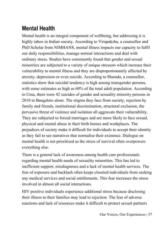 Our Voices, Our Experiences | 57
Mental Health
Mental health is an integral component of wellbeing, but addressing it is
highly taboo in Indian society. According to Virupaksha, a counsellor and
PhD Scholar from NIMHANS, mental illness impacts our capacity to fulfil
our daily responsibilities, manage normal interactions and deal with
ordinary stress. Studies have consistently found that gender and sexual
minorities are subjected to a variety of unique stressors which increase their
vulnerability to mental illness and they are disproportionately affected by
anxiety, depression or even suicide. According to Sharada, a counsellor,
statistics show that suicidal tendency is high among transgender persons,
with some estimates as high as 60% of the total adult population. According
to Uma, there were 42 suicides of gender and sexuality minority persons in
2010 in Bangalore alone. The stigma they face from society, rejection by
family and friends, institutional discrimination, structural exclusion, the
pervasive threat of violence and isolation all aggravate their vulnerability.
They are subjected to forced marriages and are more likely to face sexual,
physical and mental abuse in their birth homes and workplaces. The
prejudices of society make it difficult for individuals to accept their identity
as they fail to see narratives that normalise their existence. Dialogue on
mental health is not prioritised as the stress of survival often overpowers
everything else.
There is a general lack of awareness among health care professionals
regarding mental health needs of sexuality minorities. This has led to
inefficient support, misdiagnoses and a lack of mental health services. The
fear of exposure and backlash often keeps closeted individuals from seeking
any medical services and social entitlements. This fear increases the stress
involved in almost all social interactions.
HIV positive individuals experience additional stress because disclosing
their illness to their families may lead to rejection. The fear of adverse
reactions and lack of resources make it difficult to protect sexual partners
 