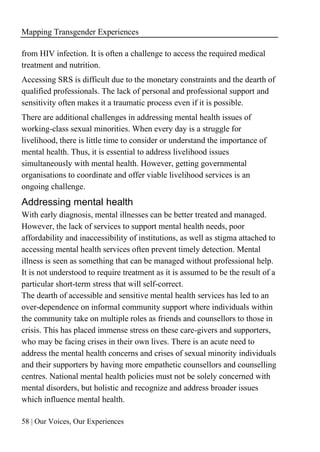 Mapping Transgender Experiences
58 | Our Voices, Our Experiences
from HIV infection. It is often a challenge to access the required medical
treatment and nutrition.
Accessing SRS is difficult due to the monetary constraints and the dearth of
qualified professionals. The lack of personal and professional support and
sensitivity often makes it a traumatic process even if it is possible.
There are additional challenges in addressing mental health issues of
working-class sexual minorities. When every day is a struggle for
livelihood, there is little time to consider or understand the importance of
mental health. Thus, it is essential to address livelihood issues
simultaneously with mental health. However, getting governmental
organisations to coordinate and offer viable livelihood services is an
ongoing challenge.
Addressing mental health
With early diagnosis, mental illnesses can be better treated and managed.
However, the lack of services to support mental health needs, poor
affordability and inaccessibility of institutions, as well as stigma attached to
accessing mental health services often prevent timely detection. Mental
illness is seen as something that can be managed without professional help.
It is not understood to require treatment as it is assumed to be the result of a
particular short-term stress that will self-correct.
The dearth of accessible and sensitive mental health services has led to an
over-dependence on informal community support where individuals within
the community take on multiple roles as friends and counsellors to those in
crisis. This has placed immense stress on these care-givers and supporters,
who may be facing crises in their own lives. There is an acute need to
address the mental health concerns and crises of sexual minority individuals
and their supporters by having more empathetic counsellors and counselling
centres. National mental health policies must not be solely concerned with
mental disorders, but holistic and recognize and address broader issues
which influence mental health.
 