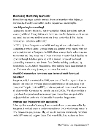 Our Voices, Our Experiences | 59
The making of a friendly counsellor
The following pages contain extracts from an interview with Sajeev, a
community-friendly counsellor, on his experiences and insights.
How did you begin counselling?
I joined my father’s business, but my generous nature got us into debt. It
was very difficult for my father and there was conflict between us. It was so
bad that I had to seek medical attention. I was stressed as I felt I had to
force myself to behave differently.
In 2005, I joined Sangama – an NGO working with sexual minorities in
Bangalore. For two years I worked there as a caterer. I was happy with the
work environment at Sangama. In 2007, there was no funds to keep me on
as a caterer and they asked me if I would train as a counsellor. I decided to
try even though I did not grow up with a passion for social work and
counselling was new to me. I went for a 20-day training conducted by
South India AIDS Action Programme. This training had a deep impact on
me. This was where my journey as a counsellor started.
What NGO interventions have there been in mental health for sexual
minorities?
Sangama, which was started in 1999, was one of the first organizations to
address the issues of working-class sexual minorities in Karnataka. The
concept of drop-in centres (DIC), crisis support and peer counsellors were
all pioneered in Karnataka by them in the mid-2000s. We advocated for a
rights-based approach and inclusion of peer counsellors as a part of the
project activities under the Nation Aids Prevention Programme.
What was your first experience in counselling?
After my first round of training, I was recruited as a trainee counsellor by
Sangama. I worked under a senior counsellor at DICs which were part of a
HIV prevention programme. My job was to motivate community members
to do HIV tests and support them. This was difficult to achieve as there
 