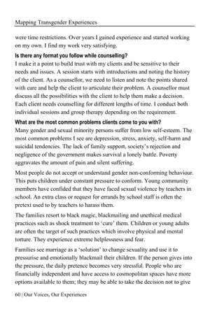 Mapping Transgender Experiences
60 | Our Voices, Our Experiences
were time restrictions. Over years I gained experience and started working
on my own. I find my work very satisfying.
Is there any format you follow while counselling?
I make it a point to build trust with my clients and be sensitive to their
needs and issues. A session starts with introductions and noting the history
of the client. As a counsellor, we need to listen and note the points shared
with care and help the client to articulate their problem. A counsellor must
discuss all the possibilities with the client to help them make a decision.
Each client needs counselling for different lengths of time. I conduct both
individual sessions and group therapy depending on the requirement.
What are the most common problems clients come to you with?
Many gender and sexual minority persons suffer from low self-esteem. The
most common problems I see are depression, stress, anxiety, self-harm and
suicidal tendencies. The lack of family support, society’s rejection and
negligence of the government makes survival a lonely battle. Poverty
aggravates the amount of pain and silent suffering.
Most people do not accept or understand gender non-conforming behaviour.
This puts children under constant pressure to conform. Young community
members have confided that they have faced sexual violence by teachers in
school. An extra class or request for errands by school staff is often the
pretext used to by teachers to harass them.
The families resort to black magic, blackmailing and unethical medical
practices such as shock treatment to ‘cure’ them. Children or young adults
are often the target of such practices which involve physical and mental
torture. They experience extreme helplessness and fear.
Families see marriage as a ‘solution’ to change sexuality and use it to
pressurise and emotionally blackmail their children. If the person gives into
the pressure, the daily pretence becomes very stressful. People who are
financially independent and have access to cosmopolitan spaces have more
options available to them; they may be able to take the decision not to give
 