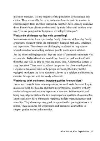 Our Voices, Our Experiences | 61
into such pressures. But the majority of the population does not have this
choice. They are usually forced to maintain silence in order to survive. A
common report from clients is that family members have sexually assaulted
them. Female-born clients are threatened by their fathers and brothers who
say, “you are going out for happiness, we will give it to you”.
What are the challenges you face while counselling?
Various issues arise from rejection by family, domestic violence by family
or partners, violence within the community, financial problems, loneliness
and depression. These issues are challenging to address as they require
several rounds of counselling and most people want a quick solution.
But the most challenging cases I face are those of community members who
are suicidal. To build trust and confidence, I make an oral ‘contract’ with
them that they will be able to reach me at any time. A supportive system is
very important. There must be at least one person the client can depend on.
Helplines often cause harm as the people answering them may not be
equipped to address the issue adequately. It can be a helpless and frustrating
exercise for a person who is already vulnerable.
What do you think are the most important qualities for counsellors?
Just as we counsel clients to manage stress, we need to do the same. I try to
maintain a work life balance and share my professional concerns with my
senior colleagues and mentors to prevent a burn out. Self-awareness and
being non-judgemental are the two most important qualities of a counsellor.
Most counsellors have entrenched regressive beliefs regarding gender and
sexuality. They discourage any gender expression that goes against societal
norms. There is a need for sensitisation and training of counsellors to
support gender and sexual minorities.
 