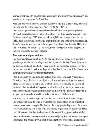 Our Voices, Our Experiences | 63
and acceptance). All my property documents and identity cards mention my
gender as transgender” – Ranjitha
Medical options to address gender dysphoria include counselling, hormone
therapy and Sex Reassignment Surgery (SRS). SRS is
the surgical procedure (or procedures) by which a transgender person’s
physical characteristics are altered to align with their gender identity. The
decision to undergo SRS is never taken lightly and is dependent on the
individual’s exposure to options, their priorities and their circumstances. In
Jeeva’s experience, there is little support from birth families for SRS. It is
not recognised as a right by the state; there is no government support, or
laws or standards in India for SRS.
Procedures and precautions
For hormone therapy and for SRS, one must be diagnosed with persistent
gender dysphoria and be a legal adult (18 years in India). These facts must
be documented and certified. There must be documented evidence of how
the person has tried to deal with gender dysphoria, such as if they have used
cosmetic methods or hormone treatments.
One must undergo intense counselling prior to SRS to certify readiness.
Emotional and physical state, desire, culture and motivations and several
other factors are assessed to ensure that a person is making an informed
decision. Due to a lack of exposure and information, some persons with
non-heterosexual sexual identities may consider SRS. They are referred to
support groups and counselling to help them accept themselves.
Approval requires that a person live in their gender identity for one year.
For approving male to female transitioning, counsellors often insist that a
person dress in stereotypically female clothing, preferably a sari, for a year.
However, clothing is not the only or primary expression of gender and this
is a detrimental practice and can make the counselling process traumatic.
Once evaluations are completed, a letter certifying that the patient has opted
to undergo the procedure without misconceptions or external coercion is
 