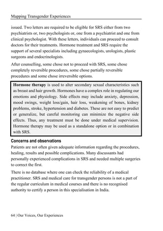 Mapping Transgender Experiences
64 | Our Voices, Our Experiences
issued. Two letters are required to be eligible for SRS either from two
psychiatrists or, two psychologists or, one from a psychiatrist and one from
clinical psychologist. With these letters, individuals can proceed to consult
doctors for their treatments. Hormone treatment and SRS require the
support of several specialists including gynaecologists, urologists, plastic
surgeons and endocrinologists.
After counselling, some chose not to proceed with SRS, some chose
completely reversible procedures, some chose partially reversible
procedures and some chose irreversible options.
Hormone therapy is used to alter secondary sexual characteristics such
as breast and hair growth. Hormones have a complex role in regulating our
emotions and physiology. Side effects may include anxiety, depression,
mood swings, weight loss/gain, hair loss, weakening of bones, kidney
problems, stroke, hypertension and diabetes. These are not easy to predict
or generalize, but careful monitoring can minimize the negative side
effects. Thus, any treatment must be done under medical supervision.
Hormone therapy may be used as a standalone option or in combination
with SRS.
Concerns and observations
Patients are not often given adequate information regarding the procedures,
healing, results and possible complications. Many discussants had
personally experienced complications in SRS and needed multiple surgeries
to correct the first.
There is no database where one can check the reliability of a medical
practitioner. SRS and medical care for transgender persons is not a part of
the regular curriculum in medical courses and there is no recognised
authority to certify a person in this specialisation in India.
 
