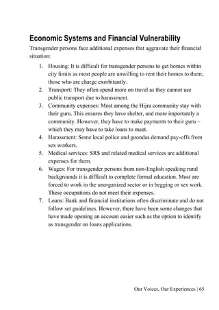 Our Voices, Our Experiences | 65
Economic Systems and Financial Vulnerability
Transgender persons face additional expenses that aggravate their financial
situation:
1. Housing: It is difficult for transgender persons to get homes within
city limits as most people are unwilling to rent their homes to them;
those who are charge exorbitantly.
2. Transport: They often spend more on travel as they cannot use
public transport due to harassment.
3. Community expenses: Most among the Hijra community stay with
their guru. This ensures they have shelter, and more importantly a
community. However, they have to make payments to their guru –
which they may have to take loans to meet.
4. Harassment: Some local police and goondas demand pay-offs from
sex workers.
5. Medical services: SRS and related medical services are additional
expenses for them.
6. Wages: For transgender persons from non-English speaking rural
backgrounds it is difficult to complete formal education. Most are
forced to work in the unorganized sector or in begging or sex work.
These occupations do not meet their expenses.
7. Loans: Bank and financial institutions often discriminate and do not
follow set guidelines. However, there have been some changes that
have made opening an account easier such as the option to identify
as transgender on loans applications.
 