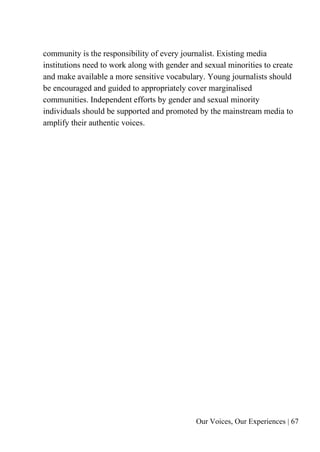 Our Voices, Our Experiences | 67
community is the responsibility of every journalist. Existing media
institutions need to work along with gender and sexual minorities to create
and make available a more sensitive vocabulary. Young journalists should
be encouraged and guided to appropriately cover marginalised
communities. Independent efforts by gender and sexual minority
individuals should be supported and promoted by the mainstream media to
amplify their authentic voices.
 