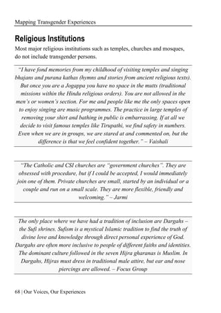 Mapping Transgender Experiences
68 | Our Voices, Our Experiences
Religious Institutions
Most major religious institutions such as temples, churches and mosques,
do not include transgender persons.
“I have fond memories from my childhood of visiting temples and singing
bhajans and purana kathas (hymns and stories from ancient religious texts).
But once you are a Jogappa you have no space in the mutts (traditional
missions within the Hindu religious orders). You are not allowed in the
men’s or women’s section. For me and people like me the only spaces open
to enjoy singing are music programmes. The practice in large temples of
removing your shirt and bathing in public is embarrassing. If at all we
decide to visit famous temples like Tirupathi, we find safety in numbers.
Even when we are in groups, we are stared at and commented on, but the
difference is that we feel confident together.” – Vaishali
“The Catholic and CSI churches are “government churches”. They are
obsessed with procedure, but if I could be accepted, I would immediately
join one of them. Private churches are small, started by an individual or a
couple and run on a small scale. They are more flexible, friendly and
welcoming.” – Jarmi
The only place where we have had a tradition of inclusion are Dargahs –
the Sufi shrines. Sufism is a mystical Islamic tradition to find the truth of
divine love and knowledge through direct personal experience of God.
Dargahs are often more inclusive to people of different faiths and identities.
The dominant culture followed in the seven Hijra gharanas is Muslim. In
Dargahs, Hijras must dress in traditional male attire, but ear and nose
piercings are allowed. – Focus Group
 
