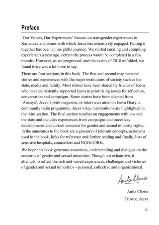 iii
Preface
‘Our Voices, Our Experiences’ focuses on transgender experiences in
Karnataka and issues with which Jeeva has extensively engaged. Putting it
together has been an insightful journey. We started curating and compiling
experiences a year ago, certain the process would be completed in a few
months. However, as we progressed, and the events of 2018 unfolded, we
found there was a lot more to say.
There are four sections in this book. The first and second map personal
stories and experiences with the major institutions of society such as the
state, media and family. Most stories have been shared by friends of Jeeva
who have consistently supported Jeeva in prioritising issues for reflection,
conversation and campaigns. Some stories have been adapted from
‘Ananya’, Jeeva’s print magazine, or interviews aired on Jeeva Diary, a
community radio programme. Jeeva’s key interventions are highlighted in
the third section. The final section touches on engagements with law and
the state and includes experiences from campaigns and traces key
developments and current concerns for gender and sexual minority rights.
In the annexures to the book are a glossary of relevant concepts, acronyms
used in the book, links for reference and further reading and finally, lists of
sensitive hospitals, counsellors and NGOs/CBOs.
We hope this book generates awareness, understanding and dialogue on the
concerns of gender and sexual minorities. Though not exhaustive, it
attempts to reflect the rich and varied experiences, challenges and victories
of gender and sexual minorities – personal, collective and organizational.
Anita Cheria
Trustee, Jeeva
 