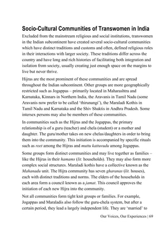 Our Voices, Our Experiences | 69
Socio-Cultural Communities of Transwomen in India
Excluded from the mainstream religious and social institutions, transwomen
in the Indian subcontinent have created several socio-cultural communities
which have distinct traditions and customs and often, defined religious roles
in their interactions with larger society. These traditions differ across the
country and have long and rich histories of facilitating both integration and
isolation from society, usually creating just enough space on the margins to
live but never thrive.
Hijras are the most prominent of these communities and are spread
throughout the Indian subcontinent. Other groups are more geographically
restricted such as Jogappas – primarily located in Maharashtra and
Karnataka, Kinnars in Northern India, the Aravanis in Tamil Nadu (some
Aravanis now prefer to be called ‘thirunangi’), the Maraladi Kothis in
Tamil Nadu and Karnataka and the Shiv Shaktis in Andhra Pradesh. Some
intersex persons may also be members of these communities.
In communities such as the Hijras and the Jogappas, the primary
relationship is of a guru (teacher) and chela (student) or a mother and
daughter. The guru/mother takes on new chelas/daughters in order to bring
them into the community. This initiation is accompanied by specific rituals
such as reet among the Hijras and muttu kattuvudu among Jogappas.
Some groups form distinct communities and may live together as families –
like the Hijras in their hamams (lit. households). They may also form more
complex social structures. Maraladi kothis have a collective known as the
Mahanadu unit. The Hijra community has seven gharanas (lit. houses),
each with distinct traditions and norms. The elders of the households in
each area form a council known as a jamat. This council approves the
initiation of each new Hijra into the community.
Not all communities form tight knit groups or families. For example,
Jogappas and Maraladis also follow the guru-chela system, but after a
certain period, they lead a largely independent life. They are ‘married’ to
 