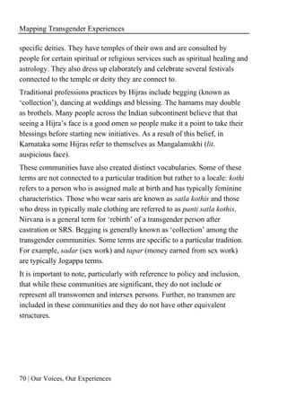 Mapping Transgender Experiences
70 | Our Voices, Our Experiences
specific deities. They have temples of their own and are consulted by
people for certain spiritual or religious services such as spiritual healing and
astrology. They also dress up elaborately and celebrate several festivals
connected to the temple or deity they are connect to.
Traditional professions practices by Hijras include begging (known as
‘collection’), dancing at weddings and blessing. The hamams may double
as brothels. Many people across the Indian subcontinent believe that that
seeing a Hijra’s face is a good omen so people make it a point to take their
blessings before starting new initiatives. As a result of this belief, in
Karnataka some Hijras refer to themselves as Mangalamukhi (lit.
auspicious face).
These communities have also created distinct vocabularies. Some of these
terms are not connected to a particular tradition but rather to a locale: kothi
refers to a person who is assigned male at birth and has typically feminine
characteristics. Those who wear saris are known as satla kothis and those
who dress in typically male clothing are referred to as panti satla kothis.
Nirvana is a general term for ‘rebirth’ of a transgender person after
castration or SRS. Begging is generally known as ‘collection’ among the
transgender communities. Some terms are specific to a particular tradition.
For example, sadar (sex work) and tapar (money earned from sex work)
are typically Jogappa terms.
It is important to note, particularly with reference to policy and inclusion,
that while these communities are significant, they do not include or
represent all transwomen and intersex persons. Further, no transmen are
included in these communities and they do not have other equivalent
structures.
 