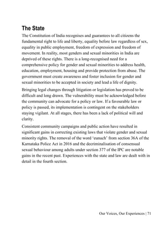Our Voices, Our Experiences | 71
The State
The Constitution of India recognises and guarantees to all citizens the
fundamental right to life and liberty, equality before law regardless of sex,
equality in public employment, freedom of expression and freedom of
movement. In reality, most genders and sexual minorities in India are
deprived of these rights. There is a long-recognised need for a
comprehensive policy for gender and sexual minorities to address health,
education, employment, housing and provide protection from abuse. The
government must create awareness and foster inclusion for gender and
sexual minorities to be accepted in society and lead a life of dignity.
Bringing legal changes through litigation or legislation has proved to be
difficult and long drawn. The vulnerability must be acknowledged before
the community can advocate for a policy or law. If a favourable law or
policy is passed, its implementation is contingent on the stakeholders
staying vigilant. At all stages, there has been a lack of political will and
clarity.
Consistent community campaigns and public action have resulted in
significant gains in correcting existing laws that violate gender and sexual
minority rights. The removal of the word ‘eunuch’ from section 36A of the
Karnataka Police Act in 2016 and the decriminalisation of consensual
sexual behaviour among adults under section 377 of the IPC are notable
gains in the recent past. Experiences with the state and law are dealt with in
detail in the fourth section.
 