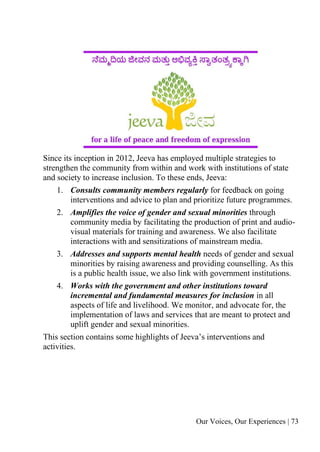 Our Voices, Our Experiences | 73
Since its inception in 2012, Jeeva has employed multiple strategies to
strengthen the community from within and work with institutions of state
and society to increase inclusion. To these ends, Jeeva:
1. Consults community members regularly for feedback on going
interventions and advice to plan and prioritize future programmes.
2. Amplifies the voice of gender and sexual minorities through
community media by facilitating the production of print and audio-
visual materials for training and awareness. We also facilitate
interactions with and sensitizations of mainstream media.
3. Addresses and supports mental health needs of gender and sexual
minorities by raising awareness and providing counselling. As this
is a public health issue, we also link with government institutions.
4. Works with the government and other institutions toward
incremental and fundamental measures for inclusion in all
aspects of life and livelihood. We monitor, and advocate for, the
implementation of laws and services that are meant to protect and
uplift gender and sexual minorities.
This section contains some highlights of Jeeva’s interventions and
activities.
 