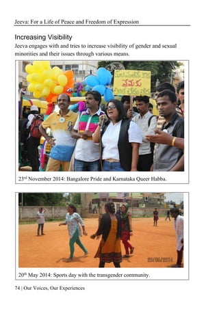 Jeeva: For a Life of Peace and Freedom of Expression
74 | Our Voices, Our Experiences
Increasing Visibility
Jeeva engages with and tries to increase visibility of gender and sexual
minorities and their issues through various means.
23rd
November 2014: Bangalore Pride and Karnataka Queer Habba.
20th
May 2014: Sports day with the transgender community.
 