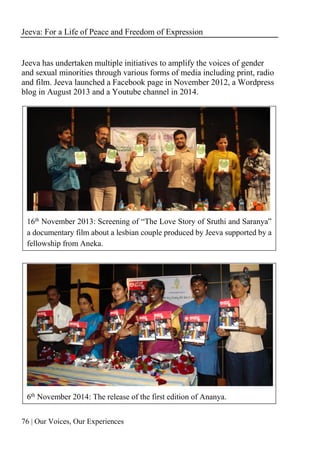 Jeeva: For a Life of Peace and Freedom of Expression
76 | Our Voices, Our Experiences
Jeeva has undertaken multiple initiatives to amplify the voices of gender
and sexual minorities through various forms of media including print, radio
and film. Jeeva launched a Facebook page in November 2012, a Wordpress
blog in August 2013 and a Youtube channel in 2014.
16th November 2013: Screening of “The Love Story of Sruthi and Saranya”
a documentary film about a lesbian couple produced by Jeeva supported by a
fellowship from Aneka.
6th
November 2014: The release of the first edition of Ananya.
 