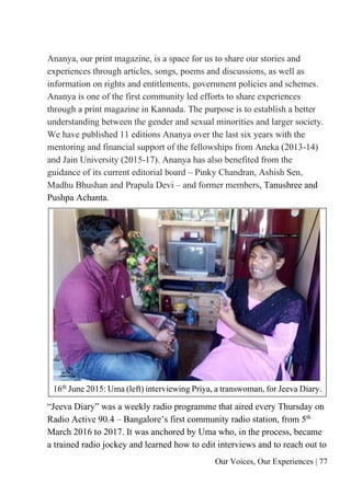 Our Voices, Our Experiences | 77
Ananya, our print magazine, is a space for us to share our stories and
experiences through articles, songs, poems and discussions, as well as
information on rights and entitlements, government policies and schemes.
Ananya is one of the first community led efforts to share experiences
through a print magazine in Kannada. The purpose is to establish a better
understanding between the gender and sexual minorities and larger society.
We have published 11 editions Ananya over the last six years with the
mentoring and financial support of the fellowships from Aneka (2013-14)
and Jain University (2015-17). Ananya has also benefited from the
guidance of its current editorial board – Pinky Chandran, Ashish Sen,
Madhu Bhushan and Prapula Devi – and former members, Tanushree and
Pushpa Achanta.
16th
June 2015: Uma (left) interviewing Priya, a transwoman, for Jeeva Diary.
“Jeeva Diary” was a weekly radio programme that aired every Thursday on
Radio Active 90.4 – Bangalore’s first community radio station, from 5th
March 2016 to 2017. It was anchored by Uma who, in the process, became
a trained radio jockey and learned how to edit interviews and to reach out to
 