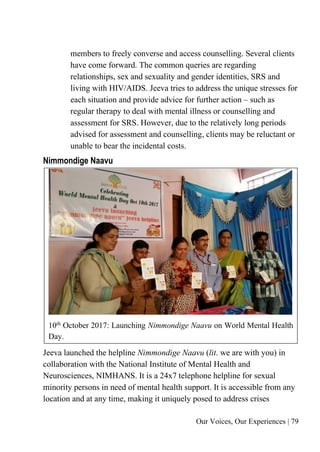 Our Voices, Our Experiences | 79
members to freely converse and access counselling. Several clients
have come forward. The common queries are regarding
relationships, sex and sexuality and gender identities, SRS and
living with HIV/AIDS. Jeeva tries to address the unique stresses for
each situation and provide advice for further action – such as
regular therapy to deal with mental illness or counselling and
assessment for SRS. However, due to the relatively long periods
advised for assessment and counselling, clients may be reluctant or
unable to bear the incidental costs.
Nimmondige Naavu
10th
October 2017: Launching Nimmondige Naavu on World Mental Health
Day.
Jeeva launched the helpline Nimmondige Naavu (lit. we are with you) in
collaboration with the National Institute of Mental Health and
Neurosciences, NIMHANS. It is a 24x7 telephone helpline for sexual
minority persons in need of mental health support. It is accessible from any
location and at any time, making it uniquely posed to address crises
 