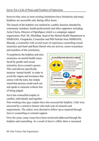 Jeeva: For a Life of Peace and Freedom of Expression
80 | Our Voices, Our Experiences
however they arise as most existing institutions have limitations and many
helplines are accessible only during office hours.
The launch of the helpline was marked by a public function attended by
community members, health professionals and other supporters including
Anita Cheria, Director of OpenSpace which is a campaign support
organization, Prof. Dr. Murlidhar, head of the Mental Health Department at
NIMHANS, Virupaksha, Counsellor and PhD Scholar from NIMHANS,
Sharada, a counsellor with several years of experience counselling sexual
minorities and Sunil and Rumi Harish who are activist, senior researchers
and members of the community.
To popularise the helpline and raise
awareness on mental health issues
faced by gender and sexual
minorities Jeeva created a poster.
This card did not specifically
mention ‘mental health’ in order to
avoid the stigma and resistance that
comes with the term, but simply
stated that persons could reach out
and speak to someone without fear
of being judged.
Jeeva has counselled couples in
conflict, individually and together.
Non-working-class gay couples have also accessed the helpline. Calls were
answered by a sensitive listener who took note of concerns and
requirements. The callers were directed to follow up as required through
Jeeva’s counselling or external support.
Over the years, many issues have been raised and addressed through the
helpline and counselling. As a result of Jeeva’s effort, there is increased
 