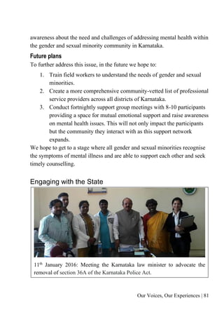 Our Voices, Our Experiences | 81
awareness about the need and challenges of addressing mental health within
the gender and sexual minority community in Karnataka.
Future plans
To further address this issue, in the future we hope to:
1. Train field workers to understand the needs of gender and sexual
minorities.
2. Create a more comprehensive community-vetted list of professional
service providers across all districts of Karnataka.
3. Conduct fortnightly support group meetings with 8-10 participants
providing a space for mutual emotional support and raise awareness
on mental health issues. This will not only impact the participants
but the community they interact with as this support network
expands.
We hope to get to a stage where all gender and sexual minorities recognise
the symptoms of mental illness and are able to support each other and seek
timely counselling.
Engaging with the State
11th January 2016: Meeting the Karnataka law minister to advocate the
removal of section 36A of the Karnataka Police Act.
 